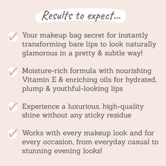 Results to expect: instantly transforms lips to look glamorous, moisture-rich formula, high-quality shine, works with every makeup look and for every occasion