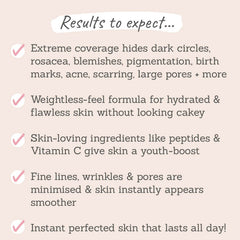 Results to expect: extreme coverage, hydrating formula, skin-loving ingredients, skin appears smoother, flawless skin finish to last all day!