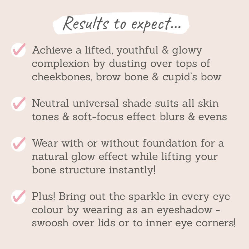 Results to expect: lifted, youthful & glowy complexion, neutral universal shade that suits all skin tones. wear with or without foundation for a natural glow, suits all eye colours when worn as an eyeshadow