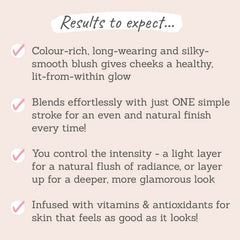 Results to expect: colour-rich, long-wearing, silky smooth, natural finish, a light layer for natural flush or layer up for deeper glamourous look, infused with vitamins
