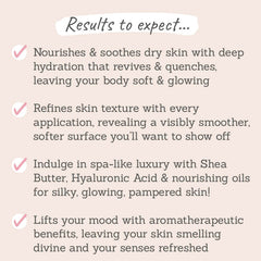 Results to expect: nourishes & soothes dry skin, refines skin texture, indulge in a spa-like luxury with nourising oils for silky, glowing skin, lifts your mood with aromatherapeutic benefits