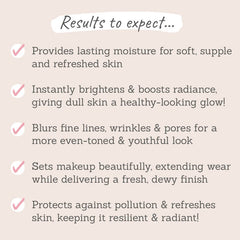 Results to expect: supple & refreshed skin,  boosts radiance, blurs fine lines & pores, sets makeup with a dewy finish, protects against pollution