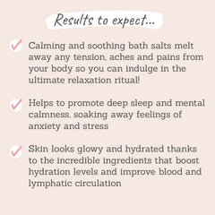 Results to expect: calming and soothing bath salts melt away any tension, aches and pains, help promote deep sleep and mental calmness, soaks away feeling of anxiey and stress, skin looks glowy and hydrated
