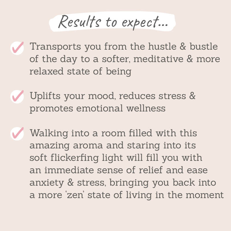 Results to expect: transports you from the hustle of the day to a meditative relaxed state of being, uplifts your mood and reduces stress, ease anxiety & stress brining you into a 'zen' state of mind 
