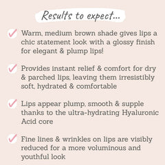 Results to expect: warm medium brown shade gives lips a chic statement, provides instant relief & comfort for dry lips, lips appear plump, smooth & supple, fine lines & wrinkles on lips are visibly reduced 