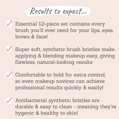 Results to expect: essential 12-piece set contains every brush you'll need for eyes, lips, brows & face, super soft synthetic brush, comfortable to hold for extra control, antibacterial bristles which are durable & easy to clean