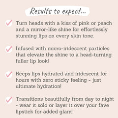 Results to expect: mirror-like shine for effortless stunning lips on every skin tone, infused with micro-iredescent particles, keeps lips hydrated with zero sticky feeling, wear it solo or layer it over your fave lipstick for added glam 