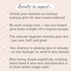 Results to expect: no makeup, makeup glow all year round, no more orange tans, beginner-friendly glow duo, shortcut to glowing skin in minutes, no sun damage, no smell & zero streaks, skin-loving Aussie superfruits, soothing witch hazel & aloe vera drenched skin