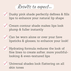 Results to expect: perfectly define & fills lips, lips look plump & fuller, worn to enhance your look, hydrating formula, universal shades 